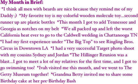 My Month in Brief:
 *I think all men with beards are nice because they remind me of my Daddy ;)  *My favorite toy is my colorful wooden molecule toy...second runner up are plastic bottles  *This month I got to add Tennessee and Georgia as notches on my belt  *We all packed up and left the worst California heat ever to go to the Caldwell wedding in Chattanooga TN  *I had my first experience under “The Big Top” to see Ringling Bros. Circus in Downtown LA  *I had a very successful Target photo shoot with my cousins Sydney and Jordan *The Hillinger Reunion was a blast...I got to meet a lot of my relatives for the first time, and I got to go swimming too!  *Ivah visited me this month, and we went to The Getty Museum together!  *Grandma Betty invited me to share some Birthday cake at her pre-Birthday Bash
