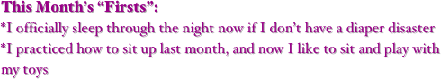 This Month’s “Firsts”:
*I officially sleep through the night now if I don’t have a diaper disaster
*I practiced how to sit up last month, and now I like to sit and play with my toys
