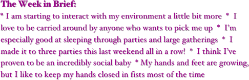 The Week in Brief:
* I am starting to interact with my environment a little bit more  *  I love to be carried around by anyone who wants to pick me up  *  I’m especially good at sleeping through parties and large gatherings  *  I made it to three parties this last weekend all in a row!  *  I think I’ve proven to be an incredibly social baby  * My hands and feet are growing, but I like to keep my hands closed in fists most of the time