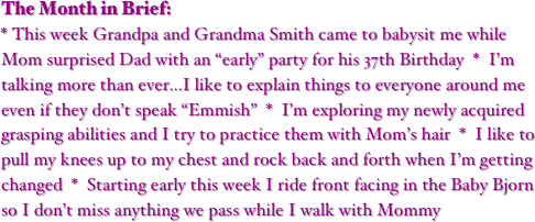 The Month in Brief:
* This week Grandpa and Grandma Smith came to babysit me while Mom surprised Dad with an “early” party for his 37th Birthday  *  I’m talking more than ever...I like to explain things to everyone around me even if they don’t speak “Emmish”  *  I’m exploring my newly acquired grasping abilities and I try to practice them with Mom’s hair  *  I like to pull my knees up to my chest and rock back and forth when I’m getting changed  *  Starting early this week I ride front facing in the Baby Bjorn so I don’t miss anything we pass while I walk with Mommy