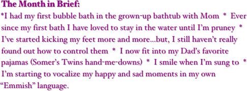 The Month in Brief:
*I had my first bubble bath in the grown-up bathtub with Mom  *  Ever since my first bath I have loved to stay in the water until I’m pruney  *  I’ve started kicking my feet more and more...but, I still haven’t really found out how to control them  *  I now fit into my Dad’s favorite pajamas (Somer’s Twins hand-me-downs)  *  I smile when I’m sung to  *  I’m starting to vocalize my happy and sad moments in my own “Emmish” language.