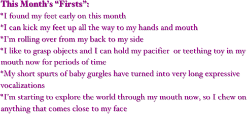 This Month’s “Firsts”:
*I found my feet early on this month   
*I can kick my feet up all the way to my hands and mouth
*I’m rolling over from my back to my side 
*I like to grasp objects and I can hold my pacifier  or teething toy in my mouth now for periods of time
*My short spurts of baby gurgles have turned into very long expressive vocalizations
*I’m starting to explore the world through my mouth now, so I chew on anything that comes close to my face